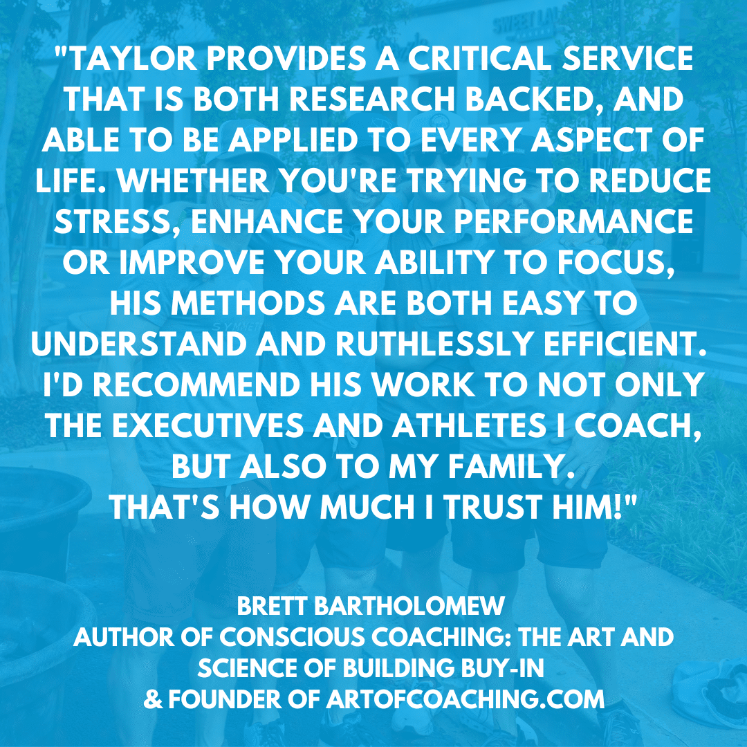 Taylor provides a critical service that is both research backed, and able to be applied to every aspect of life. Whether you're trying to reduce stress, enhance your performance or improve your ability to focus. His methods are both easy to understand and ruthlessly efficient. I’d recommend his work to not only the executives and athletes I coach, but also to my family. That’s how much I trust him! Brett Bartholomew Author of Conscious Coaching: The Art and Science of Building Buy-In & Founder of ArtOfCoaching.com